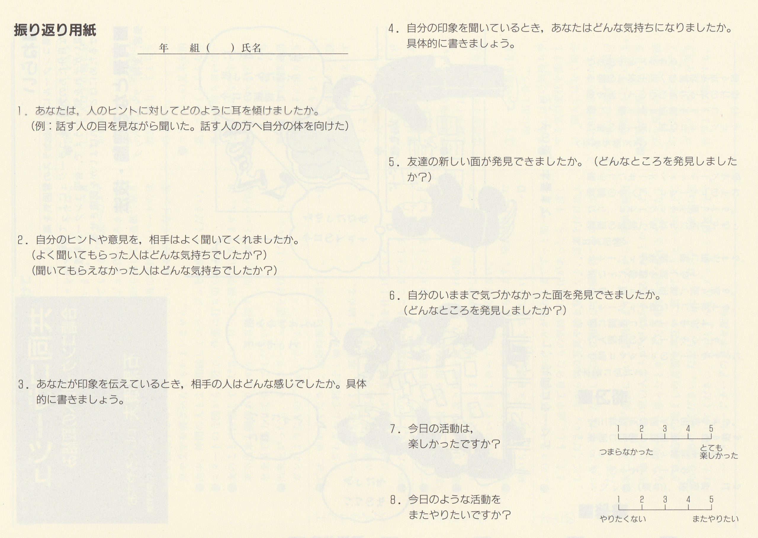 振り返り用紙
年組()氏名
1. あなたは, 人のヒントに対してどのように耳を傾けましたか
(例: 話す人の目を見ながら聞いた。 話す人の方へ自分の体を向けた)
2. 自分のヒントや意見を, 相手はよく聞いてくれましたか。
(よく聞いてもらった人はどんな気持ちでしたか?)
(聞いてもらえなかった人はどんな気持ちでしたか?)
3. あなたが印象を伝えているとき, 相手の人はどんな感じでしたか。 具体
的に書きましょう。
4. 自分の印象を聞いているとき, あなたはどんな気持ちになりましたか。
具体的に書きましょう。
5. 友達の新しい面が発見できましたか。 (どんなところを発見しました
か?)
6. 自分のいままで気づかなかった面を発見できましたか。
(どんなところを発見しましたか?)
7. 今日の活動は,楽しかったですか?
①とても②つまらなかった③楽しかった
8. 今日のような活動をまたやりたいですか?
①やりたくない②またやりたい