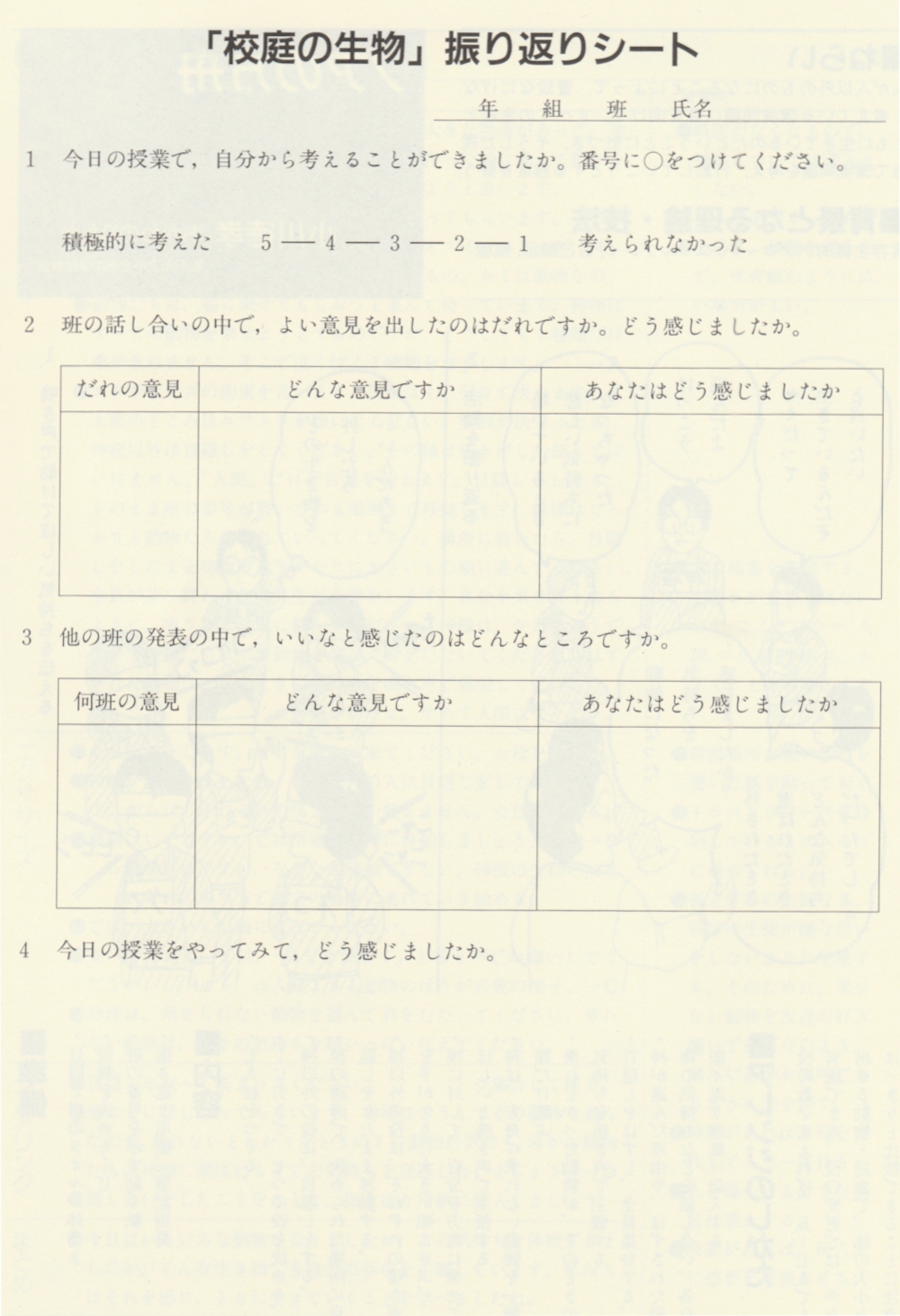 「校庭の生物」 振り返りシート
年 組 班
氏名
1 今日の授業で,自分から考えることができましたか。 番号に○をつけてください。
積極的に考えた 5ー 4ー 3ー 2ー 1 考えられなかった
2 班の話し合いの中で, よい意見を出したのはだれですか。 どう感じましたか。
だれの意見
どんな意見ですか
あなたはどう感じましたか
3 他の班の発表の中で,いいなと感じたのはどんなところですか。
何班の意見
どんな意見ですか
4 今日の授業をやってみてどう感じましたか。
あなたはどう感じましたか