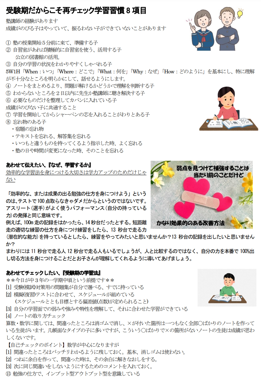 受験期だからこそ再チェック学習習慣8項目 塾講師の経験があります 成績がのびる子はやっていて、振るわない子ができていないことがあります ① 塾の授業開始５分前に来て、準備する子 ② 自習室があれば積極的に自習室を使う、活用する子 　　公立の図書館の活用。 ③ 自分の学習の状況をわかりやすくしゃべれる子 5W1H「When：いつ」「Where：どこで」「What：何を」「Why：なぜ」「How：どのように」を基本にし、特に理解が不十分なところを明らかにして、話せるようにします。 ④ ノートをまとめるより、問題が解けるかどうかで理解を判断する子 ⑤ わからないところを２日以内に先生か塾講師に聴き解決する子 ⑥ 必要なものだけを整理してカバンに入れている子 成績がのびない子に共通すること ⑦ 学習を開始してからシャーペンの芯を入れることがわりとある子 ⑧ 忘れ物のある子 　・宿題の忘れ物 　・テキストを忘れる、解答集を忘れる 　・いつもと違うものを持ってくるよう指示した時、よく忘れる 　・塾の日や時間が変更になった時、そのことを忘れる あわせて伝えたい、『なぜ、学習するか』　 効率的な学習法を身につける大切さは学力アップのためだけじゃない 「効率的な、または成果の出る勉強の仕方を身につけよう」というのは、テストで100点取らなきゃダメだからというのではないです。 アスリート(選手)がよく使うパフォーマンス(自分の持っている力)の発揮と同じ意味です。 例えば、100m走の記録をはかったら、14秒台だったとする。短距離走の適切な練習の仕方を身につけ練習をしたら、13秒台で走る力(潜在的な能力)を持っているとしたら、練習をやってみたいと思いませんか？13秒台の記録を出したいと思いませんか？　 まわりには11秒台で走る人12秒台で走る人もいるでしょうが、人と比較するのではなく、自分の力を本番で100%出し切る方法を身につけることだとお子さんが理解してくれるように導いてあげましょう。 あわせてチェックしたい、『受験期の学習法』 ＊＊今日が中3年の一学期中頃という前提です＊＊ [1] 受験(模試)対策用の問題集が自分で選べる、すでに持っている [2] 模擬(復習)テストに合わせて、スケジュールが組めている 　　(スケジュールととも目標とする偏差値(点数)が定められること) [3] 自分の学習面での弱みや強みや特性を理解して、それに合わせた学習ができている [4] ノートの取り方チェック　 算数・数学に関しては、間違ったところは消ゴムで消し、×が付いた箇所は一つもなく全部〇ばかりのノートを作っている生徒がいます。几帳面なタイプの子に多いですが、こういう〇ばかりで×の箇所がないノートの生徒は成績が思わしくないです。 【自己チェックのポイント】数学が中心になりますが [1] 間違ったところはバッチリわかるように残しておく。基本、消しゴムは使わない。 [2] つねに余白を作って、間違った時は、その余白に解きなおしをする。 [3] 次に同じ間違いをしないようにするためのコメントを入れておく。 ⑮ 勉強の仕方で、インプット型アウトプット型を意識している 