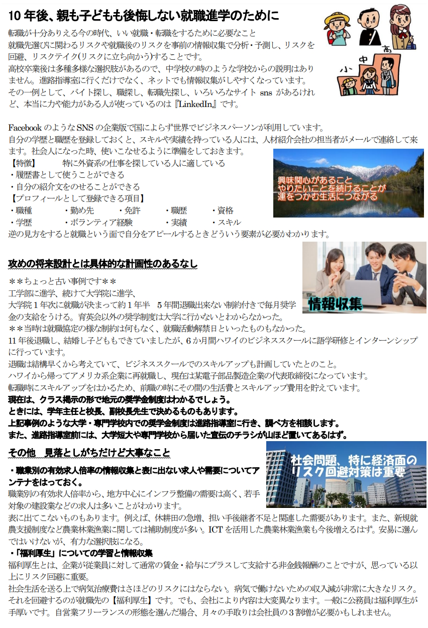 10年後、親も子どもも後悔しない就職進学のために 転職が十分ありえる今の時代、いい就職・転職をするために必要なこと 就職先選びに関わるリスクや就職後のリスクを事前の情報収集で分析・予測し、リスクを回避、リスクテイク(リスクに立ち向かう)することです。 高校卒業後は多種多様な選択肢があるので、中学校の時のような学校からの説明はありません。進路指導室に行くだけでなく、ネットでも情報収集がしやすくなっています。 その一例として、バイト探し、職探し、転職先探し、いろいろなサイトsnsがあるけれど、本当に力や能力がある人が使っているのは『LinkedIn』です。 　 FacebookのようなSNSの企業版で国によらず世界でビジネスパーソンが利用しています。 自分の学歴と職歴を登録しておくと、スキルや実績を持っている人には、人材紹介会社の担当者がメールで連絡して来ます。社会人になった時、使いこなせるように準備をしておきます。 【特徴】　　　特に外資系の仕事を探している人に適している ・履歴書として使うことができる ・自分の紹介文をのせることができる 【プロフィールとして登録できる項目】 ・職種　　　　・勤め先　　　・免許　　　・職歴　　　・資格 ・学歴　　　　・ボランティア経験　　　　・実績　　　・スキル　　　 逆の見方をすると就職という面で自分をアピールするときどういう要素が必要かわかります。 攻めの将来設計とは具体的な計画性のあるなし ＊＊ちょっと古い事例です＊＊ 工学部に進学、続けて大学院に進学、 大学院1年次に就職が決まって約1年半　5年間退職出来ない制約付きで毎月奨学金の支給をうける。育英会以外の奨学制度は大学に行かないとわからなかった。 ＊＊当時は就職協定の様な制約は何もなく、就職活動解禁日といったものもなかった。 11年後退職し、結婚し子どももできていましたが、6か月間ハワイのビジネススクールに語学研修とインターンシップに行っています。 退職は結構早くから考えていて、ビジネススクールでのスキルアップも計画していたとのこと。 ハワイから帰ってアメリカ系企業に再就職し、現在は某電子部品製造企業の代表取締役になっています。 転職時にスキルアップをはかるため、前職の時にその間の生活費とスキルアップ費用を貯えています。 現在は、クラス掲示の形で地元の奨学金制度はわかるでしょう。 ときには、学年主任と校長、副校長先生で決めるものもあります。 上記事例のような大学・専門学校内での奨学金制度は進路指導室に行き、調べ方を相談します。 また、進路指導室前には、大学短大や専門学校から届いた宣伝のチラシが山ほど置いてあるはず。 その他　見落としがちだけど大事なこと ・職業別の有効求人倍率の情報収集と表に出ない求人や需要についてアンテナをはっておく。 職業別の有効求人倍率から、地方中心にインフラ整備の需要は高く、若手対象の建設業などの求人は多いことがわかります。 表に出てこないものもあります。例えば、休耕田の急増、担い手後継者不足と関連した需要があります。また、新規就農支援制度など農業林業漁業に関しては補助制度が多い。ICTを活用した農業林業漁業も今後増えるはず。安易に選んではいけないが、有力な選択肢になる。 ・「福利厚生」についての学習と情報収集 福利厚生とは、企業が従業員に対して通常の賃金・給与にプラスして支給する非金銭報酬のことですが、思っている以上にリスク回避に重要。 社会生活を送る上で病気治療費はさほどのリスクにはならない。病気で働けないための収入減が非常に大きなリスク。それを回避するのが就職先の【福利厚生】です。でも、会社により内容は大変異なります。一般に公務員は福利厚生が手厚いです。自営業フリーランスの形態を選んだ場合、月々の手取りは会社員の3割増が必要かもしれません。 